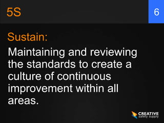 5S
Sustain:
6
Maintaining and reviewing
the standards to create a
culture of continuous
improvement within all
areas.
 