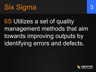 Six Sigma                         3

6S Utilizes a set of quality
management methods that aim
towards improving outputs by
identifying errors and defects.
 