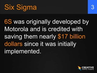 Six Sigma                        3

6S was originally developed by
Motorola and is credited with
saving them nearly $17 billion
dollars since it was initially
implemented.
 