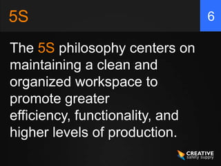 5S                               6

The 5S philosophy centers on
maintaining a clean and
organized workspace to
promote greater
efficiency, functionality, and
higher levels of production.
 