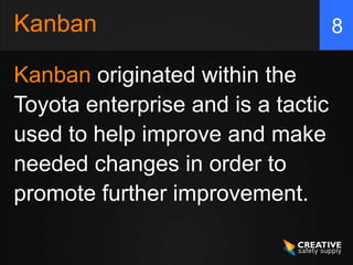 Kanban                              8

Kanban originated within the
Toyota enterprise and is a tactic
used to help improve and make
needed changes in order to
promote further improvement.
 