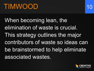 TIMWOOD                          10

When becoming lean, the
elimination of waste is crucial.
This strategy outlines the major
contributors of waste so ideas can
be brainstormed to help eliminate
associated wastes.
 