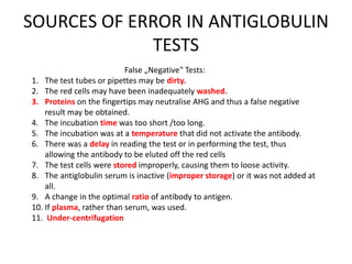 SOURCES OF ERROR IN ANTIGLOBULIN
TESTS
False „Negative‟ Tests:
1. The test tubes or pipettes may be dirty.
2. The red cells may have been inadequately washed.
3. Proteins on the fingertips may neutralise AHG and thus a false negative
result may be obtained.
4. The incubation time was too short /too long.
5. The incubation was at a temperature that did not activate the antibody.
6. There was a delay in reading the test or in performing the test, thus
allowing the antibody to be eluted off the red cells
7. The test cells were stored improperly, causing them to loose activity.
8. The antiglobulin serum is inactive (improper storage) or it was not added at
all.
9. A change in the optimal ratio of antibody to antigen.
10. If plasma, rather than serum, was used.
11. Under-centrifugation
 