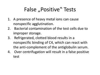 False „Positive‟ Tests
1. A presence of heavy metal ions can cause
nonspecific agglutination.
2. Bacterial contamination of the test cells due to
improper storage.
3. Refrigerated, clotted blood results in a
nonspecific binding of C4, which can react with
the anti-complement of the antiglobulin serum.
4. Over centrifugation will result in a false positive
test
 