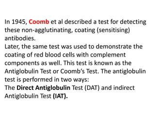 In 1945, Coomb et al described a test for detecting
these non-agglutinating, coating (sensitising)
antibodies.
Later, the same test was used to demonstrate the
coating of red blood cells with complement
components as well. This test is known as the
Antiglobulin Test or Coomb‘s Test. The antiglobulin
test is performed in two ways:
The Direct Antiglobulin Test (DAT) and indirect
Antiglobulin Test (IAT).
 