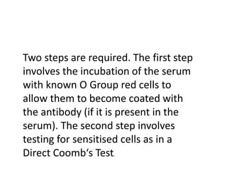 Two steps are required. The first step
involves the incubation of the serum
with known O Group red cells to
allow them to become coated with
the antibody (if it is present in the
serum). The second step involves
testing for sensitised cells as in a
Direct Coomb‘s Test.
 