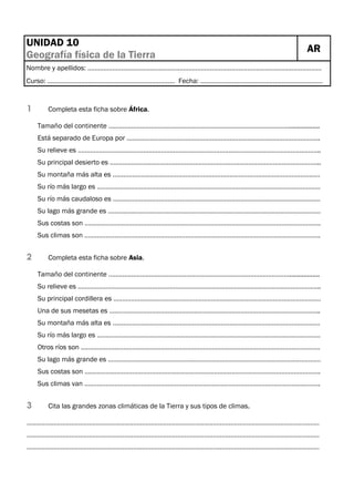 UNIDAD 10
Geografía física de la Tierra

AR

Nombre y apellidos: ……………………………………………………………………………………………………………………
Curso: ……………………………………………………………… Fecha: ……………………………………………………………

1

Completa esta ficha sobre África.
Tamaño del continente ………………………………………………………………………………………….................
Está separado de Europa por ……………………………………………………………………………………………….
Su relieve es ………………………………………………………………………………………………………………………..
Su principal desierto es ………………………………………………………………………………………………………..
Su montaña más alta es ………………………………………………………………………………………………………
Su río más largo es ………………………………………………………………………………………………………………
Su río más caudaloso es ………………………………………………………………………………………………………
Su lago más grande es …………………………………………………………………………………………………………
Sus costas son …………………………………………………………………………………………………………………….
Sus climas son …………………………………………………………………………………………………………………….

2

Completa esta ficha sobre Asia.
Tamaño del continente ………………………………………………………………………………………….................
Su relieve es ………………………………………………………………………………………………………………………..
Su principal cordillera es ………………………………………………………………………………………………………
Una de sus mesetas es ………………………………………………………………………………………………………..
Su montaña más alta es ………………………………………………………………………………………………………
Su río más largo es ………………………………………………………………………………………………………………
Otros ríos son ………………………………………………………………………………………………………………………
Su lago más grande es …………………………………………………………………………………………………………
Sus costas son …………………………………………………………………………………………………………………….
Sus climas van …………………………………………………………………………………………………………………….

3

Cita las grandes zonas climáticas de la Tierra y sus tipos de climas.

…………………………………………………………………………………………………………………………………………………
…………………………………………………………………………………………………………………………………………………
…………………………………………………………………………………………………………………………………………………

 