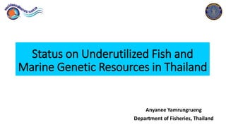 Status on Underutilized Fish and
Marine Genetic Resources in Thailand
Anyanee Yamrungrueng
Department of Fisheries, Thailand1
 