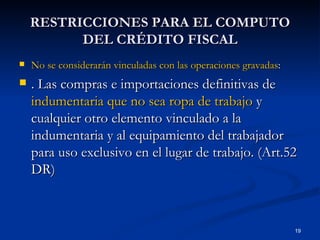 RESTRICCIONES PARA EL COMPUTO DEL CRÉDITO FISCAL No se considerarán vinculadas con las operaciones gravadas : . Las compras e importaciones definitivas de  indumentaria   que no sea ropa de trabajo  y cualquier otro elemento vinculado a la indumentaria y al equipamiento del trabajador para uso exclusivo en el lugar de trabajo. (Art.52 DR) 