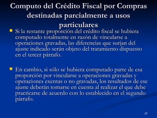 Computo del Crédito Fiscal por Compras destinadas parcialmente a usos particulares Si la restante proporción del crédito fiscal se hubiera computado totalmente en razón de vincularse a operaciones gravadas, las diferencias que surjan del ajuste indicado serán objeto del tratamiento dispuesto en el tercer párrafo.  En cambio, si sólo se hubiera computado parte de esa proporción por vincularse a operaciones gravadas y operaciones exentas o no gravadas, los resultados de ese ajuste deberán tomarse en cuenta al realizar el que debe practicarse de acuerdo con lo establecido en el segundo párrafo.  