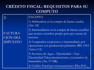 CRÉDITO FISCAL: REQUISITOS PARA SU COMPUTO EXCEPTO 1) Habitualista en la compra de bienes usados (Art. 18) 2) Intermediarios en la compra de bienes muebles que actúen a nombre propio pero por cuenta de terceros 4) Comprador cooperativa o intermediario por operaciones con productores primarios (RG 1415 Anexo I f)) 5) Servicios de Agua – Electricidad – Gas- Electricidad Telecomunicaciones a Locatarios de Inmuebles (Art. 57 DR) 6) Crédito Fiscal por remuneraciones (Dto.814) 2)  FACTURA-CIÓN DEL IMPUESTO 