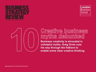 Business creativity is shrouded in
unhelpful myths. Greg Orme cuts
his way through the folklore to
enable some clear creative thinking.
@Copyright 2014 London Business School
 