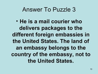 Answer To Puzzle 3 He is a mail courier who delivers packages to the different foreign embassies in the United States. The land of an embassy belongs to the country of the embassy, not to the United States. 