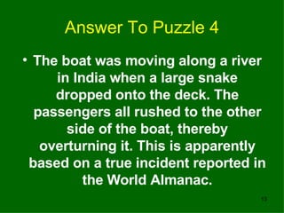 Answer To Puzzle 4 The boat was moving along a river in India when a large snake dropped onto the deck. The passengers all rushed to the other side of the boat, thereby overturning it. This is apparently based on a true incident reported in the World Almanac. 