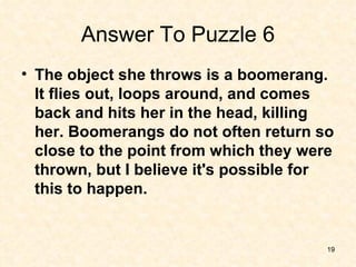Answer To Puzzle 6 The object she throws is a boomerang. It flies out, loops around, and comes back and hits her in the head, killing her. Boomerangs do not often return so close to the point from which they were thrown, but I believe it's possible for this to happen. 