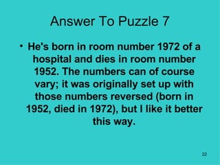 Answer To Puzzle 7 He's born in room number 1972 of a hospital and dies in room number 1952. The numbers can of course vary; it was originally set up with those numbers reversed (born in 1952, died in 1972), but I like it better this way. 