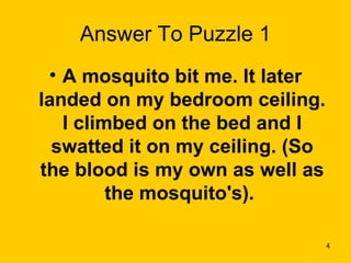 Answer To Puzzle 1 A mosquito bit me. It later landed on my bedroom ceiling. I climbed on the bed and I swatted it on my ceiling. (So the blood is my own as well as the mosquito's).  
