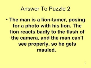 Answer To Puzzle 2 The man is a lion-tamer, posing for a photo with his lion. The lion reacts badly to the flash of the camera, and the man can't see properly, so he gets mauled.  