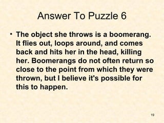Answer To Puzzle 6 <ul><li>The object she throws is a boomerang. It flies out, loops around, and comes back and hits her i...