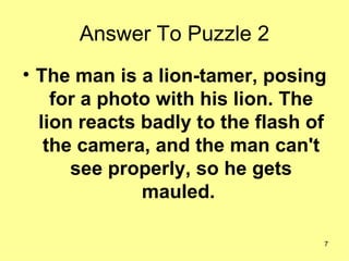 Answer To Puzzle 2 <ul><li>The man is a lion-tamer, posing for a photo with his lion. The lion reacts badly to the flash o...