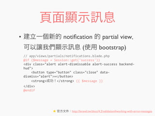 頁面顯示 息
• 建立一個新的 notiﬁcation 的 partial view，
可以讓我們顯示 息 (使用 bootstrap)
//	
  app/views/partials/notifications.blade.php
@if	
  ($message	
  =	
  Session::get('success'))
<div	
  class="alert	
  alert-­‐dismissable	
  alert-­‐success	
  backend-­‐
hud">
	
  	
  	
  	
  <button	
  type="button"	
  class="close"	
  data-­‐
dismiss="alert">×</button>
	
  	
  	
  	
  <strong>成功！</strong>	
  {{	
  $message	
  }}
</div>
@endif
★ 官方文件：http://laravel.tw/docs/4.2/validation#working-with-error-messages
 