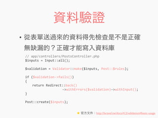 資料驗證
• 從表單送過來的資料得先檢查是不是正確
無缺漏的？正確才能寫入資料庫
//	
  app/controllers/PostsController.php
$inputs	
  =	
  Input::all();
$validation	
  =	
  Validator::make($inputs,	
  Post::$rules);
if	
  ($validation-­‐>fails())
{
	
   return	
  Redirect::back()
	
  	
  	
  	
  	
  	
  	
  	
  	
  	
  	
  	
  	
  	
  	
  	
  	
  	
  	
  -­‐>withErrors($validation)-­‐>withInput();
}
Post::create($inputs);
★ 官方文件：http://laravel.tw/docs/4.2/validation#basic-usage
 