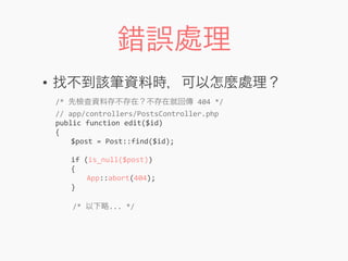錯誤處理
• 找不到該筆資料時，可以怎麼處理？
/*	
  先檢查資料存不存在？不存在就回傳	
  404	
  */
//	
  app/controllers/PostsController.php
public	
  function	
  edit($id)
{
	
   $post	
  =	
  Post::find($id);
	
  
	
   if	
  (is_null($post))
	
   {
	
   	
   App::abort(404);
	
   }
	
  	
  	
  	
  /*	
  以下略...	
  */
 