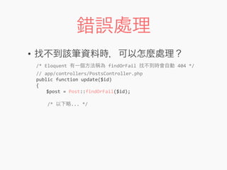 錯誤處理
• 找不到該筆資料時，可以怎麼處理？
/*	
  Eloquent	
  有一個方法稱為	
  findOrFail	
  找不到時會自動	
  404	
  */
//	
  app/controllers/PostsController.php
public	
  function	
  update($id)
{
	
   $post	
  =	
  Post::findOrFail($id);
	
  	
  	
  	
  /*	
  以下略...	
  */
 