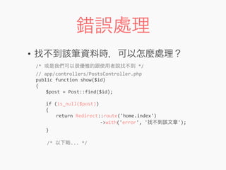 錯誤處理
• 找不到該筆資料時，可以怎麼處理？
/*	
  或是我們可以很優雅的跟使用者說找不到	
  */
//	
  app/controllers/PostsController.php
public	
  function	
  show($id)
{
	
   $post	
  =	
  Post::find($id);
	
  
	
   if	
  (is_null($post))
	
   {
	
   	
   return	
  Redirect::route('home.index')
	
  	
  	
  	
  	
  	
  	
  	
  	
  	
  	
  	
  	
  	
  	
  	
  	
  	
  	
  	
  	
  	
  	
  -­‐>with('error',	
  '找不到該文章');
	
   }
	
  	
  	
  	
  /*	
  以下略...	
  */
 
