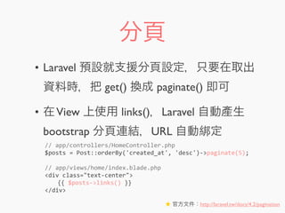分頁
• Laravel 預設就支援分頁設定，只要在取出
資料時，把 get() 換成 paginate() 即可
• 在View 上使用 links()，Laravel 自動產生
bootstrap 分頁連結，URL 自動綁定
★ 官方文件：http://laravel.tw/docs/4.2/pagination
//	
  app/controllers/HomeController.php
$posts	
  =	
  Post::orderBy('created_at',	
  'desc')-­‐>paginate(5);
//	
  app/views/home/index.blade.php
<div	
  class="text-­‐center">
	
   {{	
  $posts-­‐>links()	
  }}
</div>
 