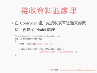 接收資料並處理
• 在 Controller 裡，先接收表單送過來的資
料，再送至 Model 處理
//	
  app/controllers/PostsController.php
public	
  function	
  store()
{
	
  	
  	
  	
  Post::create(Input::all());
	
  	
  	
  	
  return	
  Redirect::route(‘posts.index’)
	
  	
  	
  	
  	
  	
  	
  	
  	
  	
  	
  	
  	
  	
  	
  	
  	
  	
  	
  -­‐>with(‘success’,	
  ‘成功新增文章’);
}
★ 官方文件：http://laravel.tw/docs/4.2/requests#basic-input
 