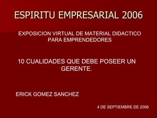 ESPIRITU EMPRESARIAL 2006 EXPOSICION VIRTUAL DE MATERIAL DIDACTICO PARA EMPRENDEDORES 10 CUALIDADES QUE DEBE POSEER UN GERENTE. ERICK GOMEZ SANCHEZ  4 DE SEPTIEMBRE DE 2006 