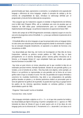 112    Historia del software en computación aplicado a la informática educativa.


      parametrizados por tipos, operaciones o constantes. La compilación está separada del
      lenguaje a diferencia de otros lenguajes, amplía el concepto de subtipo y de los
      criterios de compatibilidad de tipos, introduce la sobrecarga definida por el
      programador y trata de forma elaborada las excepciones.

       Para asegurar que los traductores seguían el estándar el Departamento de Defensa
      creó la ADA Joint Program Office, allí se realizaban una serie de pruebas que un
      traductor de ADA debía pasar satisfactoriamente para ser considerado como
      implementación del lenguaje. Los primeros traductores no aparecieron hasta 1987.

       Dentro del campo de la POO (Programación orientada a objetos) surgen en esta Era
      una serie de programas como el Smalltalk, C++ y Java que cambiaran el panorama de la
      programación.

       El Smalltalk difiere de otros lenguajes en que fue proyectado como un lenguaje total y
      no solo como una notación para desarrollar programas donde la orientación a objetos
      fue un concepto integrado inicialmente, en oposición a la adición de herencia a los
      mecanismos en ADA.

       Fue desarrollado por Alan Kay, del Centro de Investigación en Palo Alto de Xerox
      Corporation, saliendo su primera versión pública en 1982. Alan Kay se basó
      principalmente en el sistema Sketchpad, primer sistema gráfico interactivo de la
      historia, y el lenguaje Simula 67, cuyo compilador hubo que estudiar para poder
      hacerlo funcionar en una IBM 1108.

        Kay tenía un gran interés en temas educativos por lo que concibió la idea de un
      ordenador personal mínimo, llamado Dynabook, dotado de una pantalla gráfica y un
      teclado, y con el tamaño de un libro. Para Kay todo eran objetos, como ejemplo, un
      fichero o un periférico se representaba en una pantalla con la forma de un icono
      gráfico sobre el que se situaba el cursor. Por ello, las pantallas de la época limitadas a
      caracteres les resultaba insuficientes. Kay dotó a sus computadores de pantallas
      gráficas basadas en pixeles y, en diseños posteriores dedicó un procesador para la
      tarea de gobernar los gráficos de la pantalla. Se puede decir que Kay y su grupo fueron
      los padres de los sistemas operativos basados en ventanas gráficas e iconos
      desarrollados a partir de 1985.

       Programa "Hola mundo" escrito en Smalltalk:

      Transcript show: '¡Hola, mundo!'


       Otro lenguaje orientado a objetos es el C++. C++ es el que más usuarios ha tenido y
      fue desarrollado por Bjarne Stroustrup. El primer compilador de C++ aparece en 1983
      tomando las ideas de Simula 67 pues el autor quería unir en él las ideas de este
      lenguaje junto con la eficiencia de C. Previamente a C++, desarrolló C con clases en el


      Daniel Merchán López. 2013
 