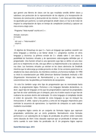 Historia del software en computación aplicado a la informática educativa.   113


que generó una librería de clases con las que resultaba sencillo definir clases y
subclases con protección de la representación de los objetos y la incorporación de
funciones de construcción y destrucción de los mismos. C con clases permitía objetos
no apuntados por punteros. La razón principal de añadir clases a C fue la de tratar de
mejorar la comprobación de tipos en tiempo de compilación (estática) y capturar así
más errores a bajo coste.

 Programa "Hola mundo" escrito en C++:

#include <iostream>
int main()
{
  std::cout << "Hola mundon";
  return 0 ;
}

 El objetivo de Stroustrup era que C++ fuera un lenguaje que pudiese coexistir con
otros lenguajes y sistemas y así llamar desde C++ programas escritos en otros
lenguajes y viceversa. La primera versión de C++ añadía sobre C con clases la
posibilidad de funciones virtuales y de operaciones sobrecargadas definidas por el
programador. Una función virtual es una operación cuyo tipo se define en una clase
pero no se implementa en ella, sino que difiere su implementación a las subclases de
esa clase. Las funciones virtuales ya existían en las clases abstractas de Smalltalk
mientras que la sobrecarga ya estaba presente en Ada. En las versiones posteriores se
añadieron las clases abstractas, los miembros estáticos y la herencia múltiple. En 1990
se inició la estandarización por ANSI (American National Standards Institute) e ISO
(Organización Internacional de Normalización) y su autor incluyó dos nuevas
características más: las plantillas y el tratamiento de excepciones.

 En esta Era también surge otro tipo de programación que no mencionada hasta
ahora, la programación lógica. Pertenece a los lenguajes llamados declarativos, es
decir, aquel tipo de lenguajes en los que los programadores expresan las propiedades
que han de estar satisfechas por el cómputo, pero no el orden exacto en que han de
realizarse las acciones dentro del ordenador. En estos lenguajes el compilador decide
el orden de ejecución. Otra novedad de estos lenguajes es que no incluyen las
instrucciones if, while, repeat y los puntos y coma de los lenguajes imperativos para
controlar la secuencia de operaciones. La repetición de cómputos se suele realizar
mediante recursividad.

 Un programa lógico consta de un conjunto de fórmulas lógicas que expresan
propiedades satisfechas por un cierto problema. Normalmente estas fórmulas
pertenecen a un subconjunto de la lógica de predicados de primer orden conocido
como cláusulas de Horn. Estas cláusulas expresan que un predicado A siempre será
cierto cuando lo sean todos los predicados de B. Un programa lógico expresa

Daniel Merchán López. 2013
 