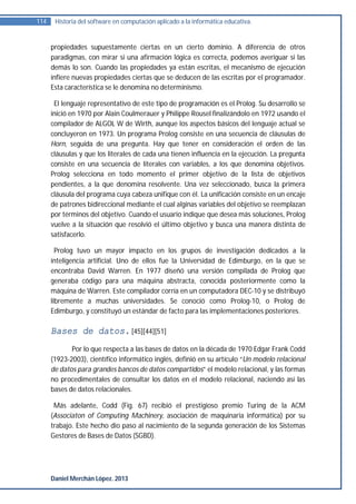 114    Historia del software en computación aplicado a la informática educativa.


      propiedades supuestamente ciertas en un cierto dominio. A diferencia de otros
      paradigmas, con mirar si una afirmación lógica es correcta, podemos averiguar si las
      demás lo son. Cuando las propiedades ya están escritas, el mecanismo de ejecución
      infiere nuevas propiedades ciertas que se deducen de las escritas por el programador.
      Esta característica se le denomina no determinismo.

       El lenguaje representativo de este tipo de programación es el Prolog. Su desarrollo se
      inició en 1970 por Alain Coulmerauer y Philippe Rousel finalizándolo en 1972 usando el
      compilador de ALGOL W de Wirth, aunque los aspectos básicos del lenguaje actual se
      concluyeron en 1973. Un programa Prolog consiste en una secuencia de cláusulas de
      Horn, seguida de una pregunta. Hay que tener en consideración el orden de las
      cláusulas y que los literales de cada una tienen influencia en la ejecución. La pregunta
      consiste en una secuencia de literales con variables, a los que denomina objetivos.
      Prolog selecciona en todo momento el primer objetivo de la lista de objetivos
      pendientes, a la que denomina resolvente. Una vez seleccionado, busca la primera
      cláusula del programa cuya cabeza unifique con él. La unificación consiste en un encaje
      de patrones bidireccional mediante el cual alginas variables del objetivo se reemplazan
      por términos del objetivo. Cuando el usuario indique que desea más soluciones, Prolog
      vuelve a la situación que resolvió el último objetivo y busca una manera distinta de
      satisfacerlo.

        Prolog tuvo un mayor impacto en los grupos de investigación dedicados a la
      inteligencia artificial. Uno de ellos fue la Universidad de Edimburgo, en la que se
      encontraba David Warren. En 1977 diseñó una versión compilada de Prolog que
      generaba código para una máquina abstracta, conocida posteriormente como la
      máquina de Warren. Este compilador corría en un computadora DEC-10 y se distribuyó
      libremente a muchas universidades. Se conoció como Prolog-10, o Prolog de
      Edimburgo, y constituyó un estándar de facto para las implementaciones posteriores.

      Bases de datos. [45][44][51]
             Por lo que respecta a las bases de datos en la década de 1970 Edgar Frank Codd
      (1923-2003), científico informático inglés, definió en su artículo “Un modelo relacional
      de datos para grandes bancos de datos compartidos” el modelo relacional, y las formas
      no procedimentales de consultar los datos en el modelo relacional, naciendo así las
      bases de datos relacionales.

       Más adelante, Codd (Fig. 67) recibió el prestigioso premio Turing de la ACM
      (Associaton of Computing Machinery, asociación de maquinaria informática) por su
      trabajo. Este hecho dio paso al nacimiento de la segunda generación de los Sistemas
      Gestores de Bases de Datos (SGBD).




      Daniel Merchán López. 2013
 