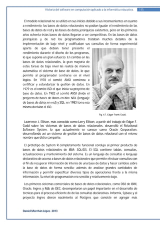 Historia del software en computación aplicado a la informática educativa.   115


 El modelo relacional no se utilizó en sus inicios debido a sus inconvenientes en cuanto
a rendimiento; las bases de datos relacionales no podían igualar el rendimiento de las
bases de datos de red y las bases de datos jerárquicas existentes, pero en los primeros
años ochenta éstas bases de datos llegaron a ser competitivas. En las bases de datos
jerárquicas y de red los programadores trataban muchos detalles de la
implementación de bajo nivel y codificaban sus consultas de forma experimental
aparte de que debían tener presente el
rendimiento durante el diseño de los programas,
lo que suponía un gran esfuerzo. En cambio en las
bases de datos relacionales, la gran mayoría de
estas tareas de bajo nivel las realiza de manera
automática el sistema de base de datos, lo que
permite al programador centrarse en el nivel
lógico. En 1978 el comité ANSI comienza a
certificar y estandarizar la gestión de datos. En
1979 es el comité ISO el que inicia su proyecto de
base de datos. En 1982 el comité ANSI divide el
proyecto de bases de datos en dos: NDL (lenguaje
de bases de datos en red) y SQL; en 1983 toma esa
misma decisión el ISO.

                                                             Fig. 67. Edgar Frank Codd.


 Lawrence J. Ellison, más conocido como Larry Ellison, a partir del trabajo de Edgar F.
Codd sobre los sistemas de bases de datos relacionales, desarrolló el Relational
Software System, lo que actualmente se conoce como Oracle Corporation,
desarrollando así un sistema de gestión de bases de datos relacional con el mismo
nombre que dicha compañía.

 El prototipo de System R completamente funcional condujo al primer producto de
bases de datos relacionales de IBM: SQL/DS. El SQL contiene tablas, consultas,
actualizaciones y mantenimiento del sistema. Es un lenguaje de consultas o lenguaje
declarativo de acceso a bases de datos relacionales que permite efectuar consultas con
el fin de recuperar información de interés de una base de datos y hacer cambios sobre
la base de datos de forma sencilla; además de analizar grandes cantidades de
información y permitir especificar diversos tipos de operaciones frente a la misma
información. Su nivel de programación era sencillo y relativamente bajo.

 Los primeros sistemas comerciales de bases de datos relacionales, como DB2 de IBM,
Oracle, Ingres y Rdb de DEC, desempeñaron un papel importante en el desarrollo de
técnicas para el proceso eficiente de de las consultas declarativas. Informix, Sybase y el
proyecto Ingres dieron nacimiento al Postgres que consiste en agregar más



Daniel Merchán López. 2013
 