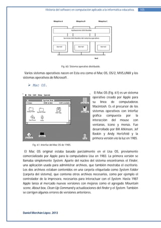 Historia del software en computación aplicado a la informática educativa.           105




                                  Fig. 60. Sistema operativo distribuido.

 Varios sistemas operativos nacen en Esta era como el Mac OS, OS/2, MVS,UNIX y los
sistemas operativos de Microsoft .

    Mac OS.
                                                                  El Mac OS (Fig. 61) es un sistema
                                                                 operativo creado por Apple para
                                                                 su línea de computadoras
                                                                 Macintosh. Es el precursor de los
                                                                 sistemas operativos con interfaz
                                                                 gráfica    compuesta       por   la
                                                                 interacción del mouse con
                                                                 ventanas, icono y menús. Fue
                                                                 desarrollado por Bill Atkinson, Jef
                                                                 Raskin y Andy Hertzfeld y la
                                                                 primera versión vio la luz en 1985.
       Fig. 61. Interfaz del Mac OS de 1985.

  El Mac OS original estaba basado parcialmente en el Lisa OS, previamente
comercializado por Apple para la computadora Lisa en 1983. La primera versión se
llamaba simplemente System. Aparte del núcleo del sistema encontramos el Finder,
una aplicación usada para administrar archivos, que también mostraba el escritorio.
Los dos archivos estaban contenidos en una carpeta etiquetada como System Folder
(carpeta del sistema), que contenía otros archivos necesarios, como por ejemplo el
controlador de la impresora, necesarios para interactuar con el System. Hasta 1987
Apple lanza al mercado nuevas versiones con mejoras como el agregado Mountain
scene, About box, Clean Up Command y actualizaciones del finder y el System. También
se corrigen algunos errores de versiones anteriores.




Daniel Merchán López. 2013
 