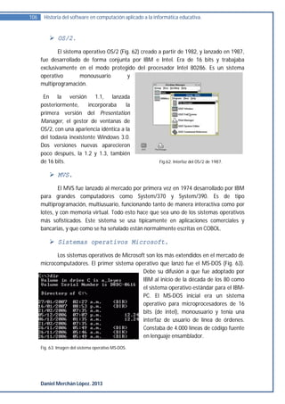 106    Historia del software en computación aplicado a la informática educativa.



           OS/2.

             El sistema operativo OS/2 (Fig. 62) creado a partir de 1982, y lanzado en 1987,
      fue desarrollado de forma conjunta por IBM e Intel. Era de 16 bits y trabajaba
      exclusivamente en el modo protegido del procesador Intel 80286. Es un sistema
      operativo       monousuario          y
      multiprogramación.

       En la versión 1.1, lanzada
      posteriormente,     incorporaba     la
      primera versión del Presentation
      Manager, el gestor de ventanas de
      OS/2, con una apariencia idéntica a la
      del todavía inexistente Windows 3.0.
      Dos versiones nuevas aparecieron
      poco después, la 1.2 y 1.3, también
      de 16 bits.                                           Fig.62. Interfaz del OS/2 de 1987.


           MVS.
              El MVS fue lanzado al mercado por primera vez en 1974 desarrollado por IBM
      para grandes computadores como System/370 y System/390. Es de tipo
      multiprogramación, multiusuario, funcionando tanto de manera interactiva como por
      lotes, y con memoria virtual. Todo esto hace que sea uno de los sistemas operativos
      más sofisticados. Este sistema se usa típicamente en aplicaciones comerciales y
      bancarias, y que como se ha señalado están normalmente escritas en COBOL.

           Sistemas operativos Microsoft.
            Los sistemas operativos de Microsoft son los más extendidos en el mercado de
      microcomputadores. El primer sistema operativo que lanzó fue el MS-DOS (Fig. 63).
                                               Debe su difusión a que fue adoptado por
                                               IBM al inicio de la década de los 80 como
                                               el sistema operativo estándar para el IBM-
                                               PC. El MS-DOS inicial era un sistema
                                               operativo para microprocesadores de 16
                                               bits (de intel), monousuario y tenía una
                                               interfaz de usuario de línea de órdenes.
                                               Constaba de 4.000 líneas de código fuente
                                               en lenguaje ensamblador.
      Fig. 63. Imagen del sistema operativo MS-DOS.




      Daniel Merchán López. 2013
 