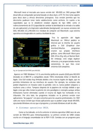 Historia del software en computación aplicado a la informática educativa.    107


 Microsoft lanzó al mercado una nueva versión del MS-DOS en 1983 porque IBM
desarrolló un computador personal basado en disco duro, el PC TX. Éste tenía soporte
para disco duro y ofrecía directorios jerárquicos. Esta versión permitía que los
directorios pudiesen tener tanto subdirectorios como archivos. En cuanto a las
capacidades que se le añadieron estaban algunas de tipo UNIX, como el
redireccionamiento de E/S (capacidad de cambiar la identidad de la entrada o la salida
de una aplicación) y la impresión subordinada (background). Las nuevas versiones del
DOS, MS-DOS 3.0 y MS-DOS 5.0, trataban de competir con Macintosh, cuyo sistema
operativo era insuperable en cuanto a facilidad de uso.

                                                        Tras la aparición del Apple
                                                       Macintosh en 1984,el público se
                                                       interesó por la interfaz de usuario
                                                       gráfica o GUI (Graphical User
                                                       Interface).Muchos           programas
                                                       crearon sus propias interfaces
                                                       gráficas, como Microsoft Word para
                                                       DOS, XTree (Fig. 64) y el Norton Shell.
                                                       Sin embargo, esto exigía duplicar
                                                       esfuerzos y no proporcionaba mucha
                                                       consistencia, lo que hizo crear
                                                       entornos GUI completos.
Fig. 64. Ejemplo del GUI XTREE para MS-DOS.

  Aparece en 1985 Windows 1.0. Es una interfaz gráfica de usuario (GUI) para MS-DOS
(incluido en el IBM PC y compatibles desde 1981) intentando imitar el MacOS de
Apple. Esta GUI estaba muy limitada debido a los recursos legales de Apple, que no
permitía imitaciones de sus interfaces de usuario. Por ejemplo, las ventanas sólo
podían disponerse en mosaico sobre la pantalla; esto es, nunca podían solaparse u
ocultarse unas a otras. Tampoco disponía de la papelera de reciclaje debido a que
Apple creía que ellos tenían la patente de este paradigma o concepto aunque ambas
limitaciones fueron eliminadas cuando el recurso de Apple fue rechazado en los
tribunales. Por otro lado, los programas incluidos en la primera versión eran
aplicaciones "de juguete" con poco atractivo para los usuarios profesionales. En 1987
salió una nueva versión que incluía aplicaciones que se podían cargar desde MS-DOS,
ejecutando Windows a la vez que el programa, y cerrando Windows al salir de ellas.

     Sistemas operativos UNIX.

        Como se ha indicado, en la Era anterior el sistema operativo UNIX nace de una
versión de MULTICS para minicomputadoras. La primera versión de UNIX estaba
escrita en el lenguaje ensamblador de la PDP-11/20. Contaba con un programa para


Daniel Merchán López. 2013
 