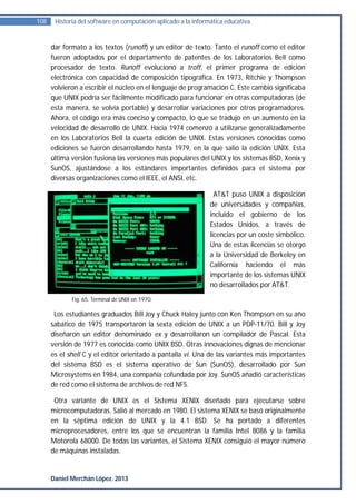 108    Historia del software en computación aplicado a la informática educativa.


      dar formato a los textos (runoff) y un editor de texto. Tanto el runoff como el editor
      fueron adoptados por el departamento de patentes de los Laboratorios Bell como
      procesador de texto. Runoff evolucionó a troff, el primer programa de edición
      electrónica con capacidad de composición tipográfica. En 1973, Ritchie y Thompson
      volvieron a escribir el núcleo en el lenguaje de programación C. Este cambio significaba
      que UNIX podría ser fácilmente modificado para funcionar en otras computadoras (de
      esta manera, se volvía portable) y desarrollar variaciones por otros programadores.
      Ahora, el código era más conciso y compacto, lo que se tradujo en un aumento en la
      velocidad de desarrollo de UNIX. Hacia 1974 comenzó a utilizarse generalizadamente
      en los Laboratorios Bell la cuarta edición de UNIX. Estas versiones conocidas como
      ediciones se fueron desarrollando hasta 1979, en la que salió la edición UNIX. Esta
      última versión fusiona las versiones más populares del UNIX y los sistemas BSD, Xenix y
      SunOS, ajustándose a los estándares importantes definidos para el sistema por
      diversas organizaciones como el IEEE, el ANSI, etc.

                                                                  AT&T puso UNIX a disposición
                                                                de universidades y compañías,
                                                                incluido el gobierno de los
                                                                Estados Unidos, a través de
                                                                licencias por un coste simbólico.
                                                                Una de estas licencias se otorgó
                                                                a la Universidad de Berkeley en
                                                                California haciendo el más
                                                                importante de los sistemas UNIX
                                                                no desarrollados por AT&T.
             Fig. 65. Terminal de UNIX en 1970.

       Los estudiantes graduados Bill Joy y Chuck Haley junto con Ken Thompson en su año
      sabático de 1975 transportaron la sexta edición de UNIX a un PDP-11/70. Bill y Joy
      diseñaron un editor denominado ex y desarrollaron un compilador de Pascal. Esta
      versión de 1977 es conocida como UNIX BSD. Otras innovaciones dignas de mencionar
      es el shell C y el editor orientado a pantalla vi. Una de las variantes más importantes
      del sistema BSD es el sistema operativo de Sun (SunOS), desarrollado por Sun
      Microsystems en 1984, una compañía cofundada por Joy. SunOS añadió características
      de red como el sistema de archivos de red NFS.

       Otra variante de UNIX es el Sistema XENIX diseñado para ejecutarse sobre
      microcomputadoras. Salió al mercado en 1980. El sistema XENIX se basó originalmente
      en la séptima edición de UNIX y la 4.1 BSD. Se ha portado a diferentes
      microprocesadores, entre los que se encuentran la familia Intel 8086 y la familia
      Motorola 68000. De todas las variantes, el Sistema XENIX consiguió el mayor número
      de máquinas instaladas.


      Daniel Merchán López. 2013
 