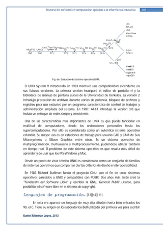 Historia del software en computación aplicado a la informática educativa.   109




                      Fig. 66. Evolución del sistema operativo UNIX.

 El UNIX System V introducido en 1983 mantuvo una compatibilidad ascendente en
sus futuras versiones. La primera versión incorporó el editor de pantalla vi y la
biblioteca de manejo de pantalla curses de la Universidad de Berkeley. La versión 2
introdujo protección de archivos durante cortes de potencia, bloqueo de archivos y
registros para uso exclusivo por un programa, característica de control de trabajos y
administración ampliada del sistema. En 1987, AT&T introdujo la versión 3.0 que
incluía un enfoque de redes simple y consistente.

 Una de las características más importantes de UNIX es que puede funcionar en
multitud de computadores, desde los ordenadores personales hasta los
supercomputadores. Por ello es considerado como un auténtico sistema operativo
estándar. Su mayor uso es en estaciones de trabajo para usuario CAD y CAM de Sun
Microsystems o Silicon Graphics entre otras. Es un sistema operativo de
multiprogramación, multiusuario y multiprocesamiento, pudiéndose utilizar también
en tiempo real. El problema de este sistema operativo es que resulta más difícil de
aprender y de usar que los MS-Windows y Mac.

 Desde un punto de vista técnico UNIX es considerado como un conjunto de familias
de sistemas operativos que comparten ciertos criterios de diseño e interoperabilidad.

 En 1983 Richard Stallman fundó el proyecto GNU, con el fin de crear sistemas
operativos parecidos a UNIX y compatibles con POSIX. Dos años más tarde creó la
"Fundación del Software Libre" y escribió la GNU, General Public License, para
posibilitar el software libre en el sistema de copyright.

Lenguajes de programación. [12][47][11]
        En esta era aparece un lenguaje de muy alta difusión hasta bien entrados los
90, el C. Tiene su origen en los laboratorios Bell utilizado por primera vez para escribir

Daniel Merchán López. 2013
 
