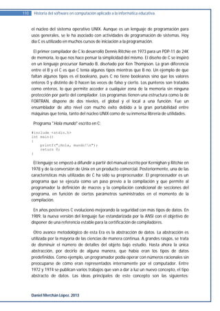 110    Historia del software en computación aplicado a la informática educativa.


      el núcleo del sistema operativo UNIX. Aunque es un lenguaje de programación para
      usos generales, se le ha asociado con actividades de programación de sistemas. Hoy
      día C es utilizado en muchos cursos de iniciación a la programación.

       El primer compilador de C lo desarrolló Dennis Ritchie en 1973 para un PDP-11 de 24K
      de memoria, lo que nos hace pensar la simplicidad del mismo. El diseño de C se inspiró
      en un lenguaje precursor llamado B, diseñado por Ken Thompson. La gran diferencia
      entre el B y el C es que C tenía algunos tipos mientras que B no. Un ejemplo de que
      faltan algunos tipos es el booleano, pues C no tiene booleanos sino que los valores
      enteros 0 y distinto de 0 hacen las veces de falso y cierto. Los punteros son tratados
      como enteros, lo que permite acceder a cualquier zona de la memoria sin ninguna
      protección por parte del compilador. Los programas tienen una estructura como la de
      FORTRAN, dispone de dos niveles, el global y el local a una función. Fue un
      ensamblador de alto nivel con mucho éxito debido a la gran portabilidad entre
      máquinas que tenía, tanto del núcleo UNIX como de su inmensa librería de utilidades.

       Programa "Hola mundo" escrito en C:

      #include <stdio.h>
      int main()
      {
          printf("¡Hola, mundo!n");
          return 0;
      }

       El lenguaje se empezó a difundir a partir del manual escrito por Kernighan y Ritchie en
      1978 y de la conversión de Unix en un producto comercial. Posteriormente, una de las
      características más utilizadas de C ha sido su preprocesador. El preprocesador es un
      programa que se ejecuta como un paso previo a la compilación y que permite al
      programador la definición de macros y la compilación condicional de secciones del
      programa, en función de ciertos parámetros suministrados en el momento de la
      compilación.

       En años posteriores C evolucionó mejorando la seguridad con más tipos de datos. En
      1989, la nueva versión del lenguaje fue estandarizada por la ANSI con el objetivo de
      disponer de una referencia estable para la certificación de compiladores.

       Otro avance metodológico de esta Era es la abstracción de datos. La abstracción es
      utilizada por la mayoría de las ciencias de manera continua. A grandes rasgos, se trata
      de disminuir el número de detalles del objeto bajo estudio. Hasta ahora la única
      abstracción, por decirlo de alguna manera, que había eran los tipos de datos
      predefinidos. Como ejemplo, un programador podía operar con números racionales sin
      preocuparse de cómo eran representados internamente por el computador. Entre
      1972 y 1974 se publican varios trabajos que van a dar a luz un nuevo concepto, el tipo
      abstracto de datos. Las ideas principales de este concepto son las siguientes:



      Daniel Merchán López. 2013
 