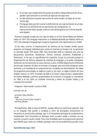 Historia del software en computación aplicado a la informática educativa.   111


      Es un tipo cuyo comportamiento puede describirse independientemente de su
       posible representación en términos de tipos de más bajo nivel.
      Un tipo abstracto se puede representar de varios modos, sin dejar de ser del
       mismo tipo.
      El lenguaje debe permitir asociar la definición de una representación de un tipo
       abstracto a la definición de sus operaciones de manipulación. La
       representación debe quedar oculta al resto del programa con el fin de impedir
       usos ilegales.

 El primer lenguaje creado con este tipo de datos es el CLU, desarrollado por Barbara
Liskov en 1974. Otro lenguaje importante es el Modula diseñado por Nuklaus Wirth en
1977. Sin embargo el lenguaje que recoge la mayoría de estas aportaciones es el ADA.

 En los años setenta, el Departamento de Defensa de los Estados Unidos quería
proyectar un lenguaje individual para usarlo en sistemas en tiempo real. Su gestación
se extiende desde 1975 hasta 1980. Para desarrollar ADA se realizaron una serie de
documentos (Strawman, Woodeman, Tinman, Ironman, Steelman, Pebbleman y
Stoneman) en los que se especificaban los requisitos, lo que era necesario porque el
Departamento de Defensa disponía de multitud de lenguajes y no podía transportar
fácilmente las herramientas de unos sistemas a otros. El DOD (Department of Defense)
preveía que tardarían 20 años en terminar el lenguaje, para acortarlo otorgaron varios
contratos y el resultado de la competencia fue estudiado con detenimiento. De todas
las propuestas presentadas se eligieron cuatro y, de estas, se eligió el diseño de Jean
Ichbiah, francés, en 1979. El nombre de ADA es en honor a Ada Lovelace, colaboradora
de Charles Babbage y primera programadora de la historia. El lenguaje se estandarizó
en 1983, a la vez cómo un estándar comercial y militar de Estados Unidos y un
estándar internacional.

 Programa "Hola mundo" escrito en ADA:

with Ada.Text_IO;

 procedure Hola_Mundo is
 begin
  Ada.Text_IO.Put("¡Hola, mundo!");
 end Hola_Mundo;


 Principalmente, ADA se basa en PASCAL, aunque difiere en numerosos aspectos. Ada
es un lenguaje más grande y complejo y entre las principales innovaciones se
encuentra la construcción package, que es el mecanismo principal de ocultamiento y
modularidad. Este mecanismo se distingue entre su parte visible o interfaz con sus
usuarios y la parte oculta o body. Tiene más facilidades para la programación genérica
que PASCAL pues tanto los módulos package como los procedimientos pueden estar


Daniel Merchán López. 2013
 