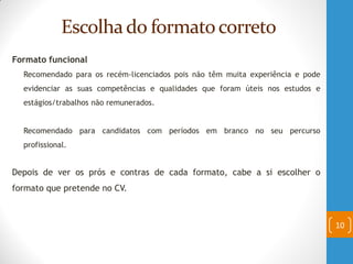 Escolhado formatocorreto
Formato funcional
Recomendado para os recém-licenciados pois não têm muita experiência e pode
evidenciar as suas competências e qualidades que foram úteis nos estudos e
estágios/trabalhos não remunerados.
Recomendado para candidatos com períodos em branco no seu percurso
profissional.
Depois de ver os prós e contras de cada formato, cabe a si escolher o
formato que pretende no CV.
10
 