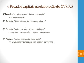 7 Pecadoscapitais naelaboraçãodo CV (1/2)
1ºPecado: “explicar-se mais do que necessário”
REDIJA UM CV CURTO
2º Pecado: “fazer afirmações pomposas sobre si”
3º Pecado: “referir-se a um passado longínquo”
CENTRE-SE NA SUA EXPERIÊNCIA PROFISSIONAL RECENTE
4º Pecado: “incluir informação irrelevante”
EX: ATIVIDADES EXTRACURRICULARES, HOBBIES, INTERESSES
11
 