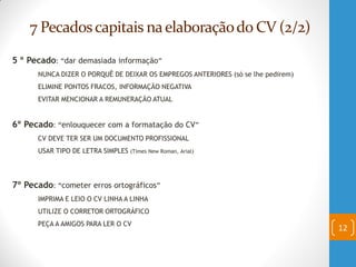 7 Pecadoscapitais naelaboraçãodo CV (2/2)
5 º Pecado: “dar demasiada informação”
NUNCA DIZER O PORQUÊ DE DEIXAR OS EMPREGOS ANTERIORES (só se lhe pedirem)
ELIMINE PONTOS FRACOS, INFORMAÇÃO NEGATIVA
EVITAR MENCIONAR A REMUNERAÇÃO ATUAL
6º Pecado: “enlouquecer com a formatação do CV”
CV DEVE TER SER UM DOCUMENTO PROFISSIONAL
USAR TIPO DE LETRA SIMPLES (Times New Roman, Arial)
7º Pecado: “cometer erros ortográficos”
IMPRIMA E LEIO O CV LINHA A LINHA
UTILIZE O CORRETOR ORTOGRÁFICO
PEÇA A AMIGOS PARA LER O CV
12
 