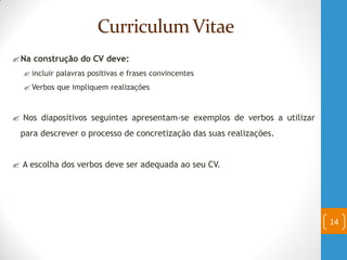 Curriculum Vitae
Na construção do CV deve:
 incluir palavras positivas e frases convincentes
 Verbos que impliquem realizações
 Nos diapositivos seguintes apresentam-se exemplos de verbos a utilizar
para descrever o processo de concretização das suas realizações.
 A escolha dos verbos deve ser adequada ao seu CV.
14
 