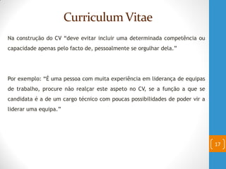 Curriculum Vitae
Na construção do CV “deve evitar incluir uma determinada competência ou
capacidade apenas pelo facto de, pessoalmente se orgulhar dela.”
Por exemplo: “É uma pessoa com muita experiência em liderança de equipas
de trabalho, procure não realçar este aspeto no CV, se a função a que se
candidata é a de um cargo técnico com poucas possibilidades de poder vir a
liderar uma equipa.”
17
 