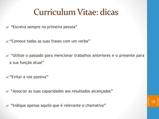 Curriculum Vitae: dicas
 “Escreva sempre na primeira pessoa”
“Comece todas as suas frases com um verbo”
 “Utilize o passado para mencionar trabalhos anteriores e o presente para
a sua função atual”
“Evitar a voz passiva”
 “Associar as suas capacidades aos resultados alcançados”
 “Indique apenas aquilo que é relevante e chamativo”
18
 