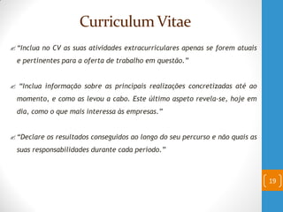 Curriculum Vitae
“Inclua no CV as suas atividades extracurriculares apenas se forem atuais
e pertinentes para a oferta de trabalho em questão.”
 “Inclua informação sobre as principais realizações concretizadas até ao
momento, e como as levou a cabo. Este último aspeto revela-se, hoje em
dia, como o que mais interessa às empresas.”
“Declare os resultados conseguidos ao longo do seu percurso e não quais as
suas responsabilidades durante cada período.”
19
 